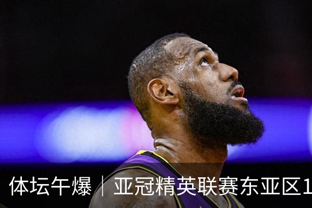 体坛午爆｜亚冠精英联赛东亚区16队出炉，中国女篮今战尼日利亚