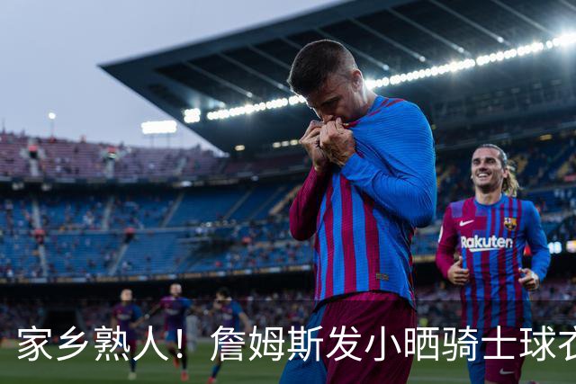 家乡熟人！詹姆斯发小晒骑士球衣照：欢迎回家勒布朗 他要回家了