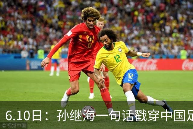 6.10日：孙继海一句话戳穿中国足球真相：不是中国人不行，是中国这土壤根本长不出足球
